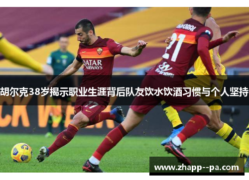 胡尔克38岁揭示职业生涯背后队友饮水饮酒习惯与个人坚持