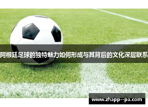 阿根廷足球的独特魅力如何形成与其背后的文化深层联系