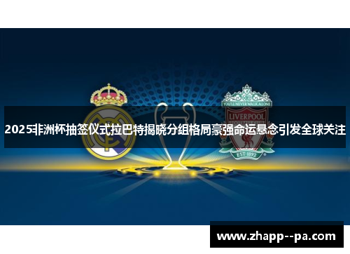 2025非洲杯抽签仪式拉巴特揭晓分组格局豪强命运悬念引发全球关注