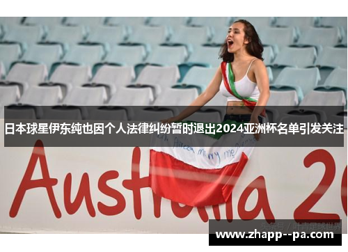 日本球星伊东纯也因个人法律纠纷暂时退出2024亚洲杯名单引发关注