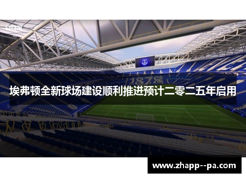 埃弗顿全新球场建设顺利推进预计二零二五年启用