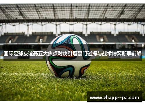 国际足球友谊赛五大焦点对决引爆豪门碰撞与战术博弈新季前瞻