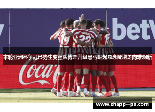 本轮亚洲杯争冠形势生变强队博弈升级黑马崛起悬念陡增走向难测新